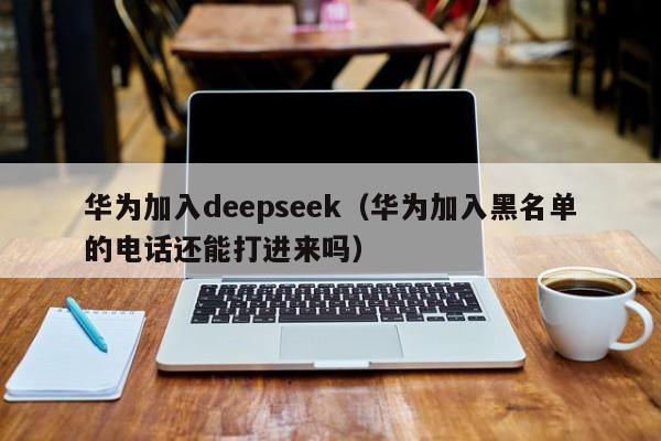 华为加入deepseek（华为加入黑名单的电话还能打进来吗）