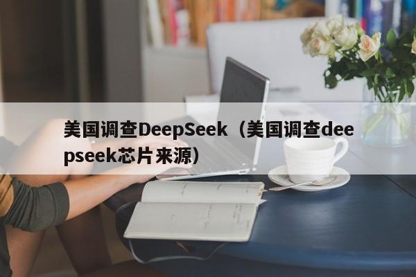 美国调查DeepSeek（美国调查deepseek芯片来源）