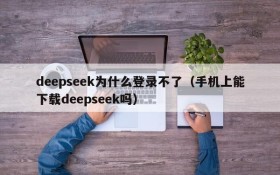 deepseek为什么登录不了(手机上能下载deepseek吗)
