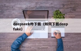 deepseek咋下载（如何下载deepfake）