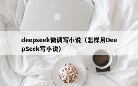 deepseek微调写小说(怎样用DeepSeek写小说)