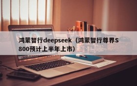 鸿蒙智行deepseek(鸿蒙智行尊界S800预计上半年上市)