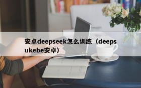 安卓deepseek怎么训练(deepsukebe安卓)