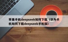 苹果手机deepseek如何下载(华为手机如何下载deepseek手机版)