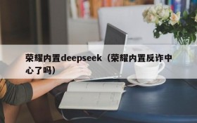 荣耀内置deepseek（荣耀内置反诈中心了吗）