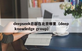 deepseek总部在北京哪里(deep knowledge group)