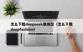 怎么下载deepseek原模型(怎么下载deepfashion)