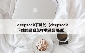 deepseek下载的（deepseek下载的题目怎样收藏到相册）