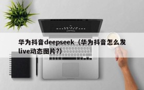 华为抖音deepseek（华为抖音怎么发live动态图片?）