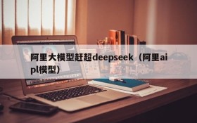 阿里大模型赶超deepseek(阿里aipl模型)