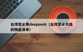 台湾禁止用deepseek（台湾禁止大陆的物品清单）