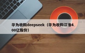 华为收购deepseek（华为收购江淮400亿股份）