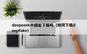 deepseek中国能下载吗(如何下载deepfake)
