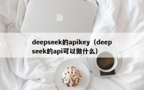 deepseek的apikey（deepseek的api可以做什么）