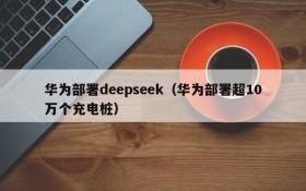 华为部署deepseek（华为部署超10万个充电桩）