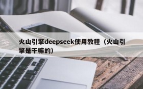 火山引擎deepseek使用教程(火山引擎是干嘛的)