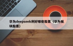 华为deepseek利好哪些股票(华为板块股票)