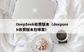 DeepSeek收费版本(deepseek收费版本在哪里)