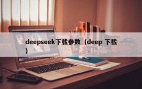 deepseek下载参数(deep 下载)