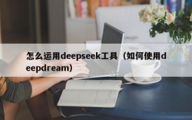 怎么运用deepseek工具（如何使用deepdream）