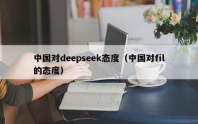 中国对deepseek态度（中国对fil的态度）