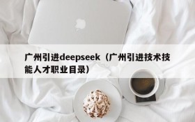 广州引进deepseek（广州引进技术技能人才职业目录）