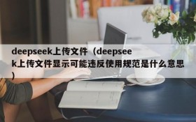 deepseek上传文件（deepseek上传文件显示可能违反使用规范是什么意思）