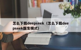 怎么下载deepseek（怎么下载deepseek医生模式）