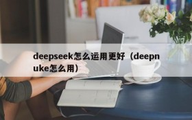 deepseek怎么运用更好(deepnuke怎么用)