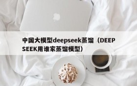 中国大模型deepseek蒸馏(DEEPSEEK用谁家蒸馏模型)