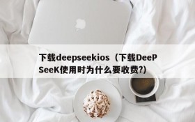 下载deepseekios（下载DeePSeeK使用时为什么要收费?）