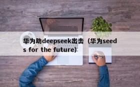 华为助deepseek出击（华为seeds for the future）