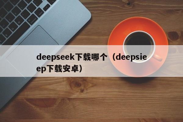 deepseek下载哪个（deepsieep下载安卓）