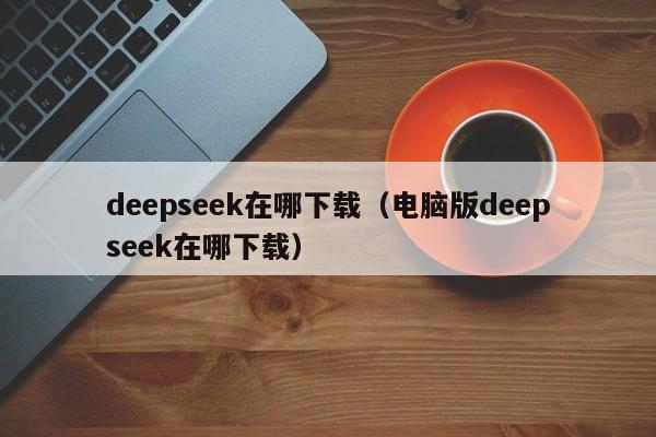 deepseek在哪下载（电脑版deepseek在哪下载）