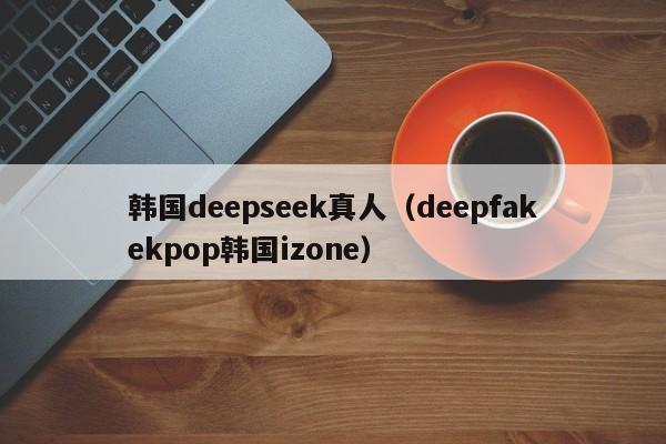 韩国deepseek真人（deepfakekpop韩国izone）