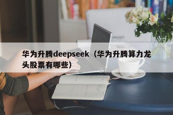 华为升腾deepseek（华为升腾算力龙头股票有哪些）