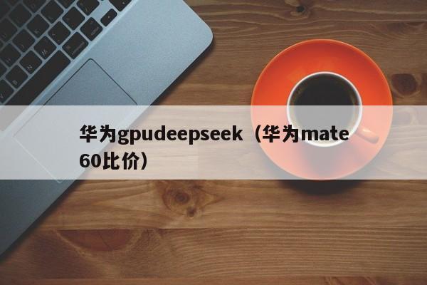 华为gpudeepseek（华为mate60比价）