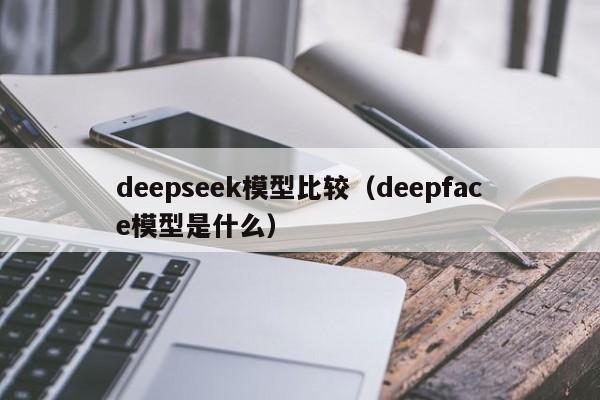 deepseek模型比较（deepface模型是什么）