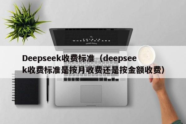 Deepseek收费标准（deepseek收费标准是按月收费还是按金额收费）