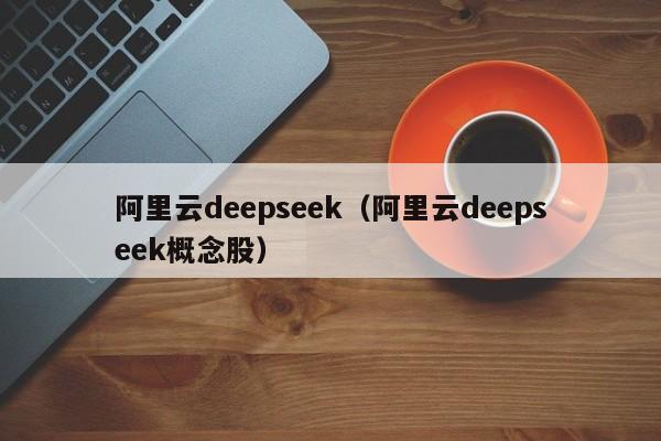 阿里云deepseek（阿里云deepseek概念股）