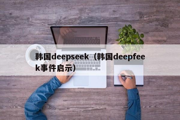 韩国deepseek（韩国deepfeek事件启示）