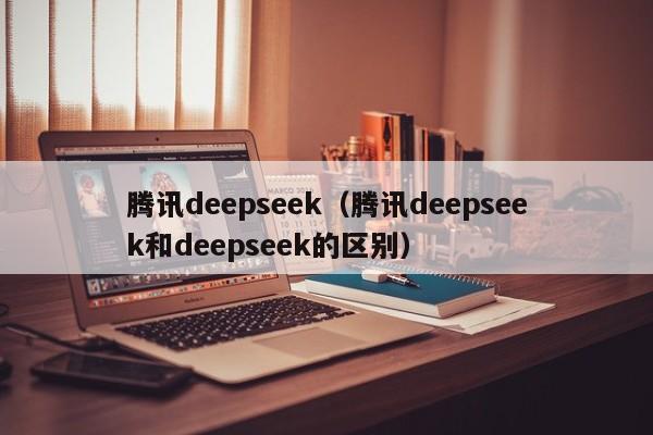 腾讯deepseek（腾讯deepseek和deepseek的区别）