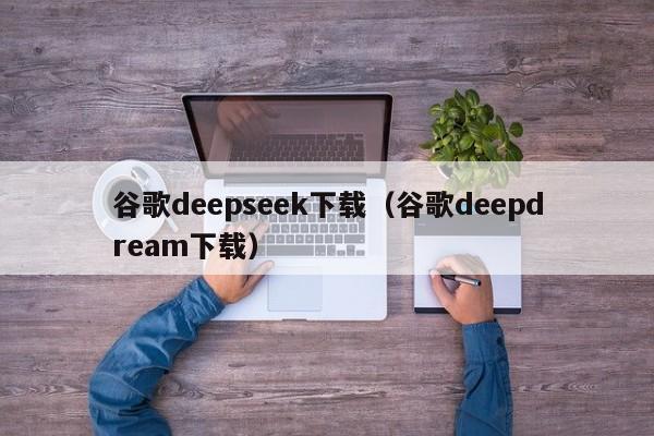 谷歌deepseek下载（谷歌deepdream下载）