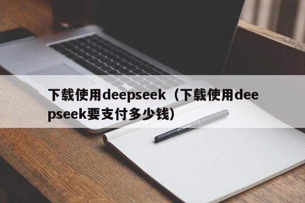 下载使用deepseek（下载使用deepseek要支付多少钱）