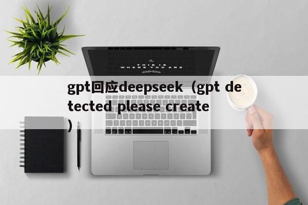 gpt回应deepseek（gpt detected please create）