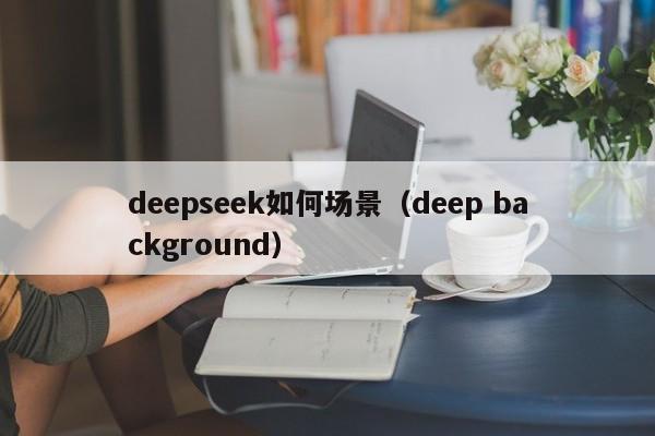 deepseek如何场景（deep background）