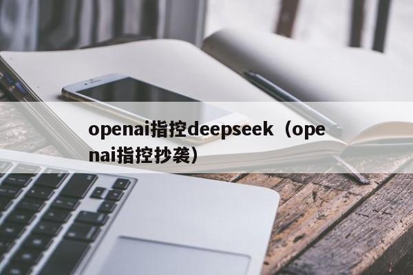 openai指控deepseek（openai指控抄袭）