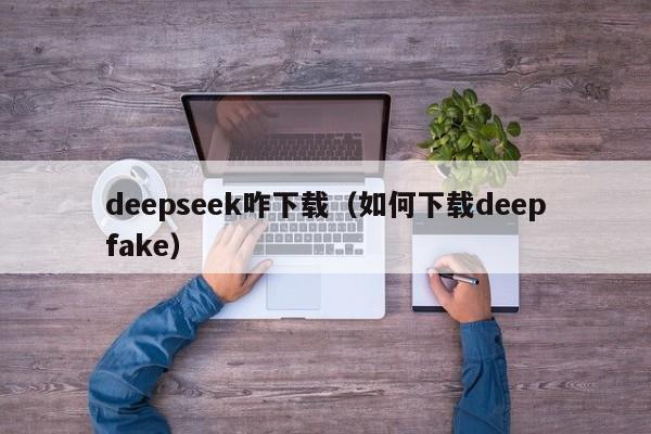 deepseek咋下载（如何下载deepfake）