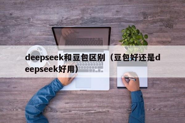 deepseek和豆包区别（豆包好还是deepseek好用）