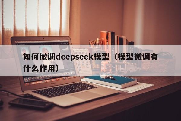 如何微调deepseek模型（模型微调有什么作用）